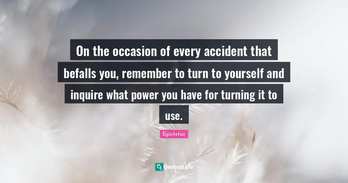 On the occasion of every accident that befalls you, remember to turn to yourself and inquire what power you have for turning it to use.