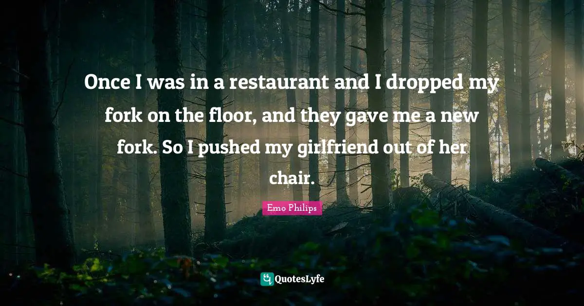 Emo Philips Quotes: "Once I was in a restaurant and I dropped my fork on the floor, and they gave me a new fork. So I pushed my girlfriend out of her chair."