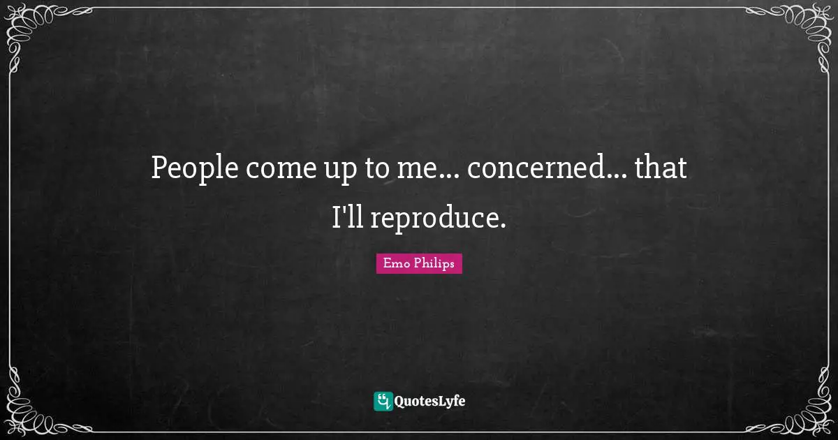 People come up to me... concerned... that I'll reproduce.