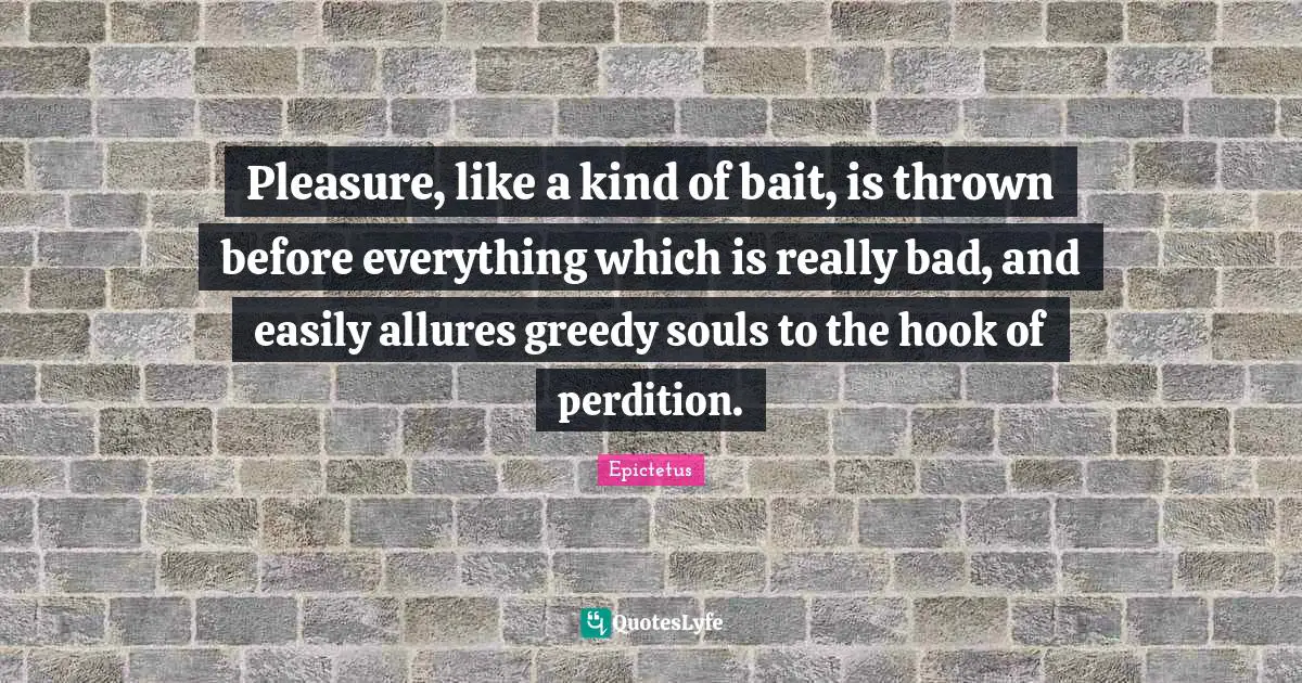 Pleasure, like a kind of bait, is thrown before everything which is really bad, and easily allures greedy souls to the hook of perdition.