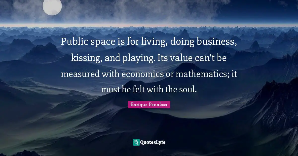 Public space is for living, doing business, kissing, and playing. Its value can't be measured with economics or mathematics; it must be felt with the soul.