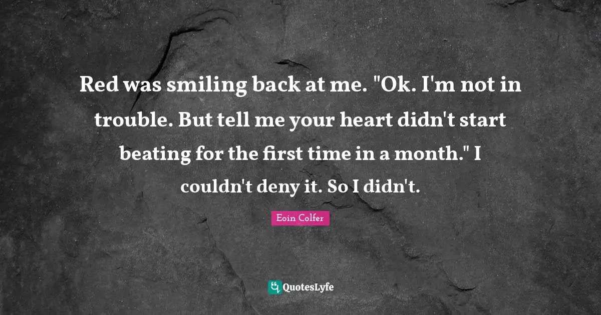 Red was smiling back at me. "Ok. I'm not in trouble. But tell me your heart didn't start beating for the first time in a month." I couldn't deny it. So I didn't.