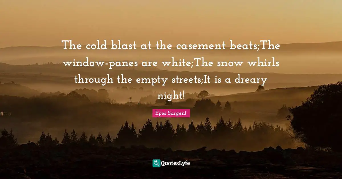 The cold blast at the casement beats;The window-panes are white;The snow whirls through the empty streets;It is a dreary night!
