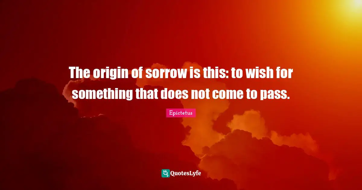 The origin of sorrow is this: to wish for something that does not come to pass.