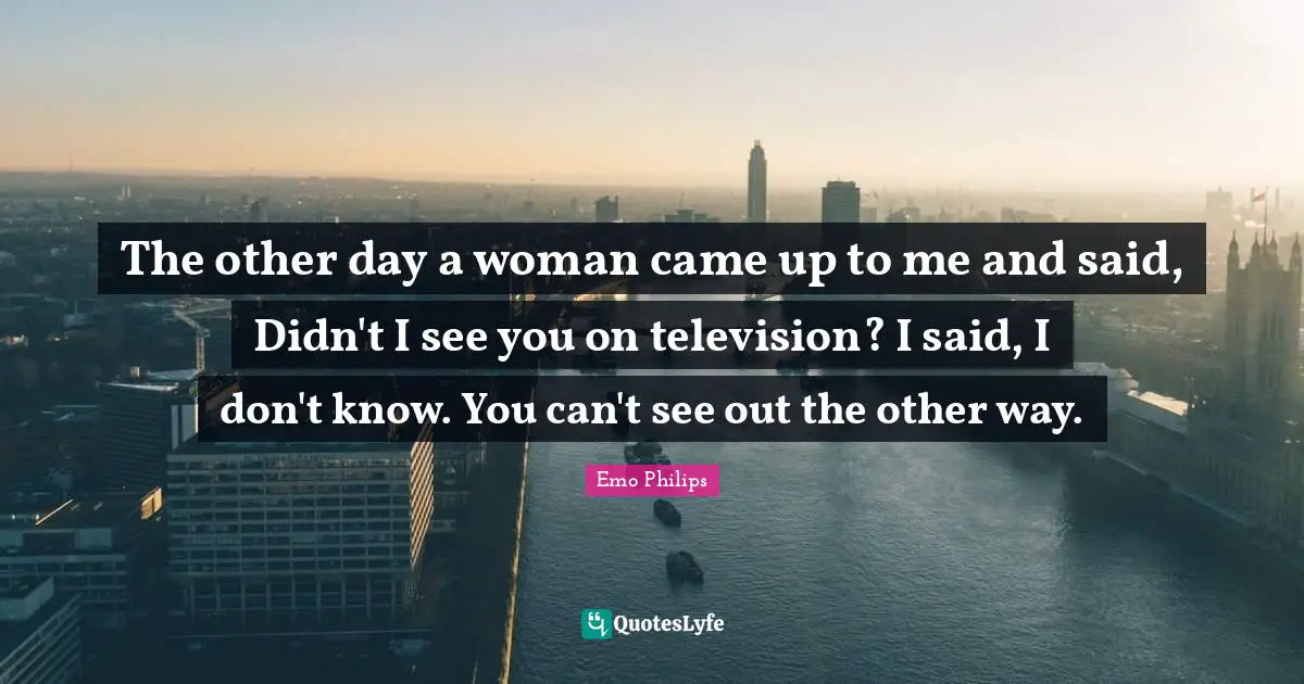 The other day a woman came up to me and said, Didn't I see you on television? I said, I don't know. You can't see out the other way.