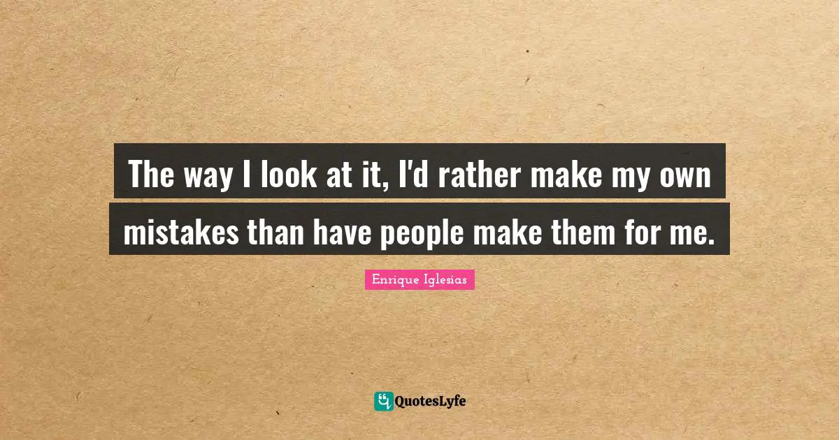 The way I look at it, I'd rather make my own mistakes than have people make them for me.