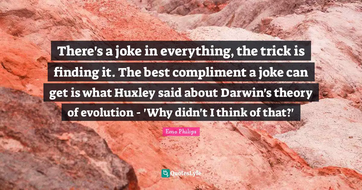 There's a joke in everything, the trick is finding it. The best compliment a joke can get is what Huxley said about Darwin's theory of evolution - 'Why didn't I think of that?'