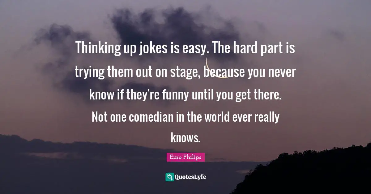 Thinking up jokes is easy. The hard part is trying them out on stage, because you never know if they're funny until you get there. Not one comedian in the world ever really knows.