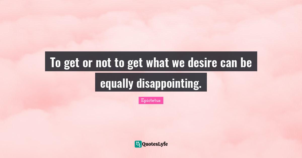 To get or not to get what we desire can be equally disappointing.
