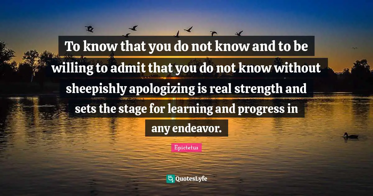 To know that you do not know and to be willing to admit that you do not know without sheepishly apologizing is real strength and sets the stage for learning and progress in any endeavor.