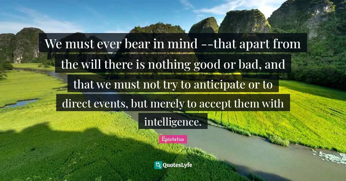 We must ever bear in mind --that apart from the will there is nothing good or bad, and that we must not try to anticipate or to direct events, but merely to accept them with intelligence.