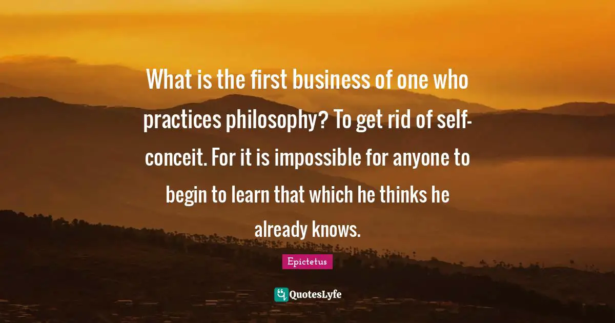 Conceit Quotes: "What is the first business of one who practices philosophy? To get rid of self-conceit. For it is impossible for anyone to begin to learn that which he thinks he already knows."