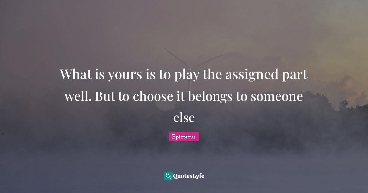 What is yours is to play the assigned part well. But to choose it belongs to someone else