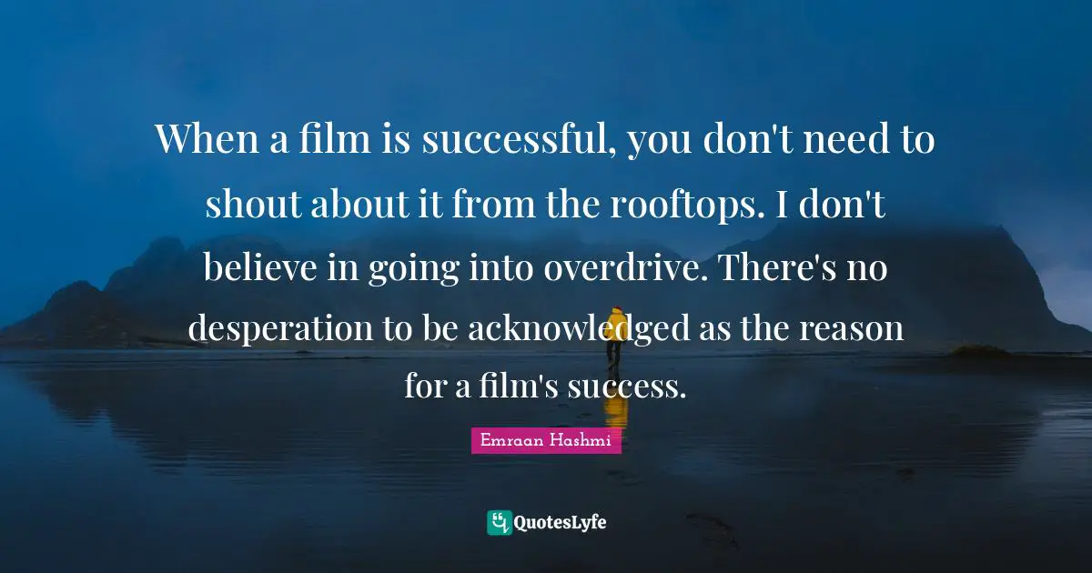 When a film is successful, you don't need to shout about it from the rooftops. I don't believe in going into overdrive. There's no desperation to be acknowledged as the reason for a film's success.