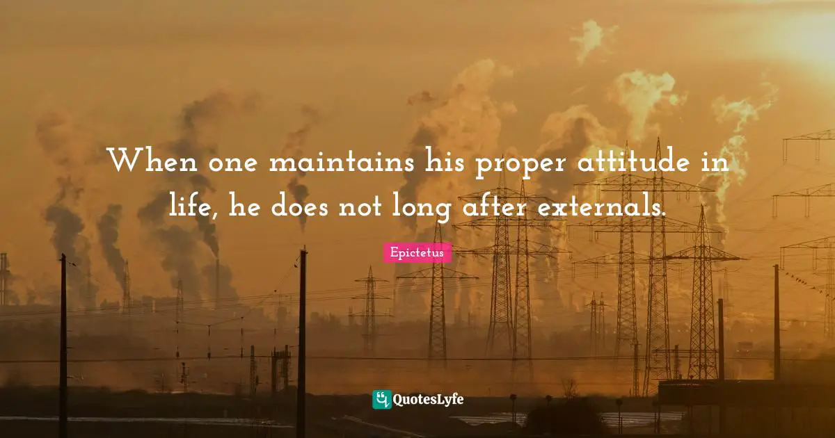 When one maintains his proper attitude in life, he does not long after externals.