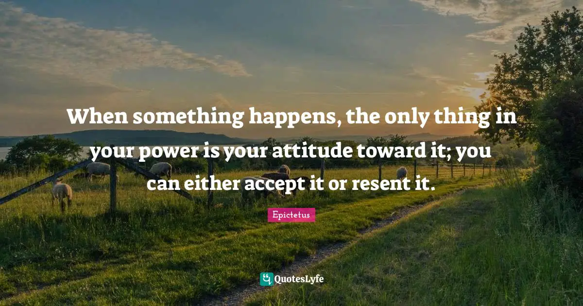 When something happens, the only thing in your power is your attitude toward it; you can either accept it or resent it.