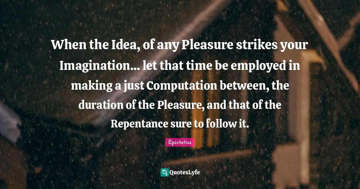 When the Idea, of any Pleasure strikes your Imagination... let that time be employed in making a just Computation between, the duration of the Pleasure, and that of the Repentance sure to follow it.