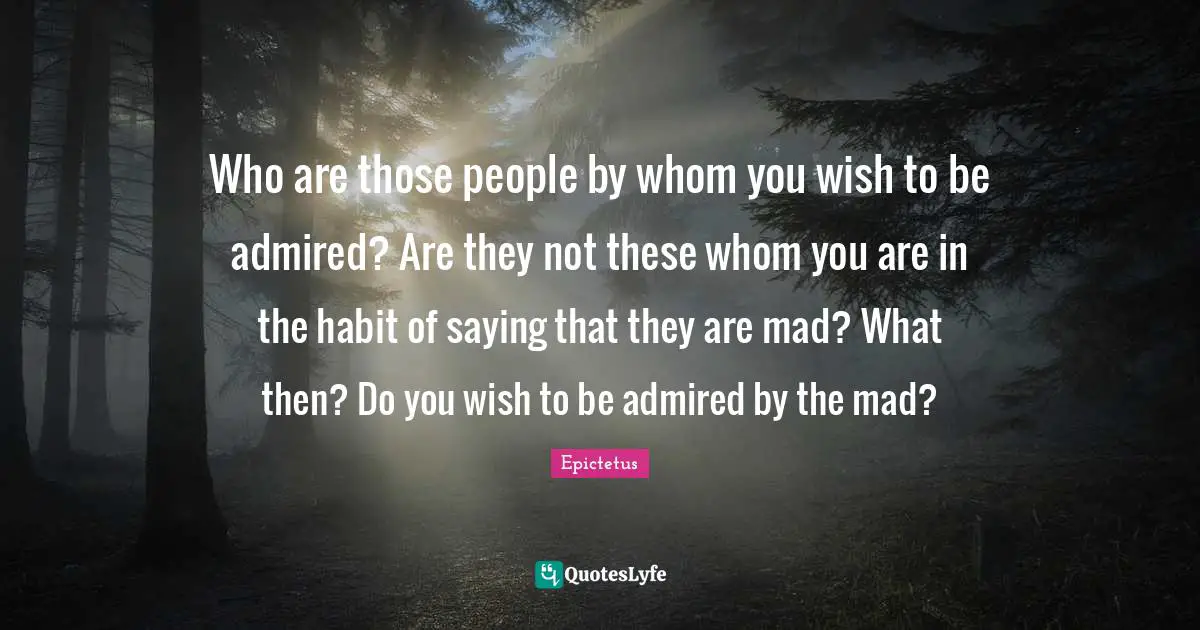 Who are those people by whom you wish to be admired? Are they not these whom you are in the habit of saying that they are mad? What then? Do you wish to be admired by the mad?