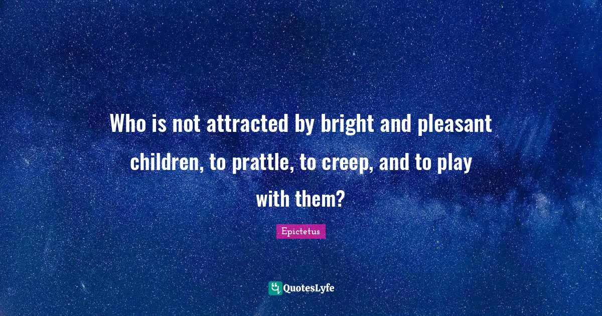 Who is not attracted by bright and pleasant children, to prattle, to creep, and to play with them?