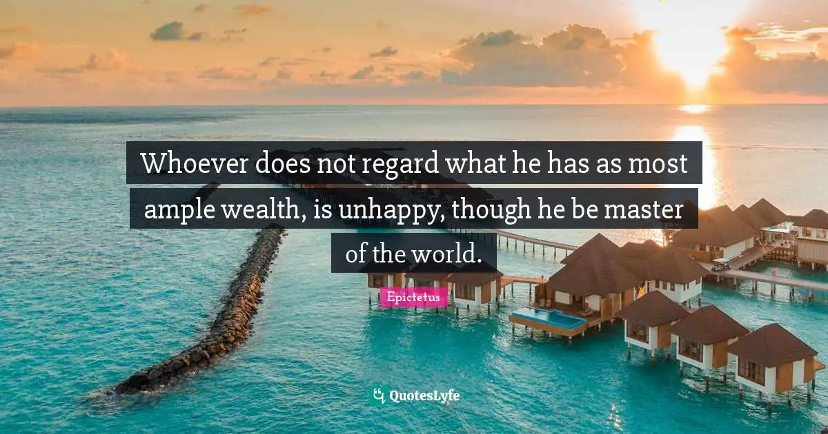 Whoever does not regard what he has as most ample wealth, is unhappy, though he be master of the world.