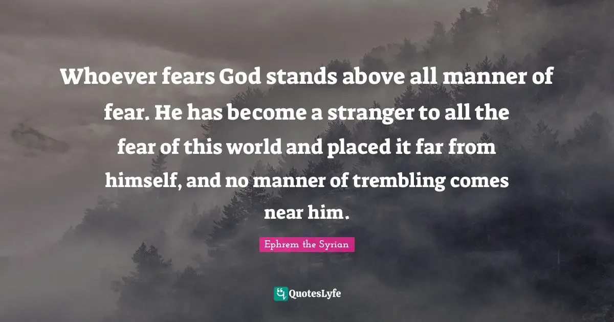 Whoever fears God stands above all manner of fear. He has become a stranger to all the fear of this world and placed it far from himself, and no manner of trembling comes near him.