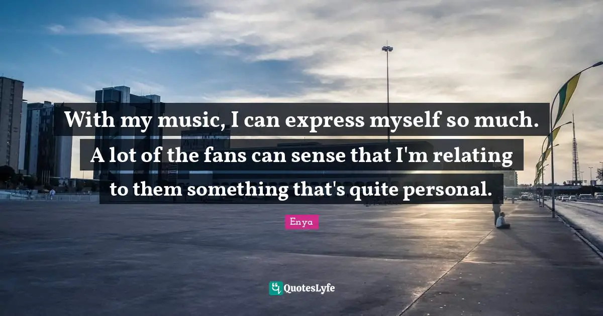 Enya Quotes: "With my music, I can express myself so much. A lot of the fans can sense that I'm relating to them something that's quite personal."
