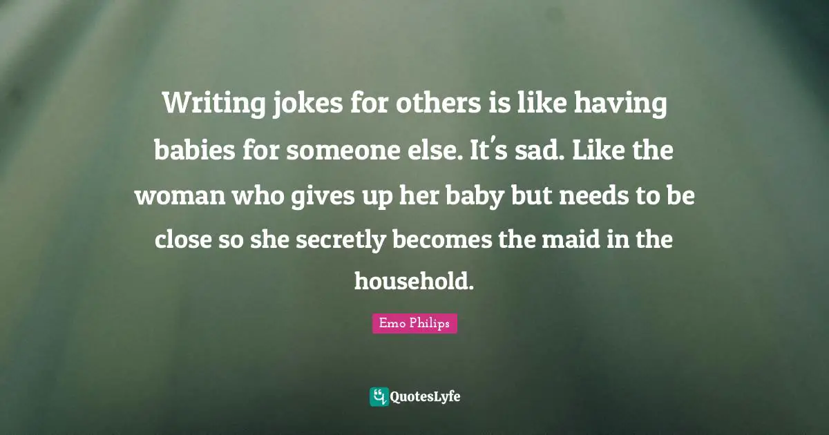 Writing jokes for others is like having babies for someone else. It's sad. Like the woman who gives up her baby but needs to be close so she secretly becomes the maid in the household.