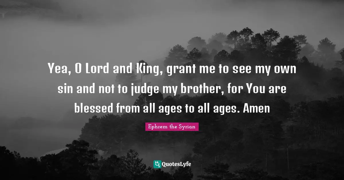 Yea, O Lord and King, grant me to see my own sin and not to judge my brother, for You are blessed from all ages to all ages. Amen