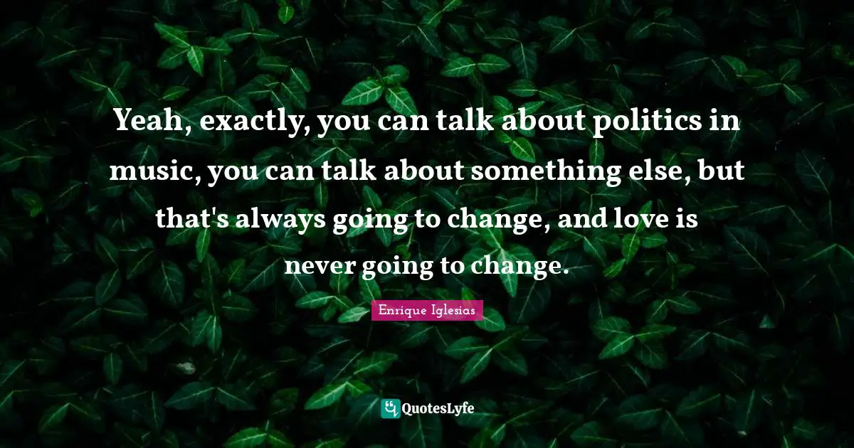 Yeah, exactly, you can talk about politics in music, you can talk about something else, but that's always going to change, and love is never going to change.