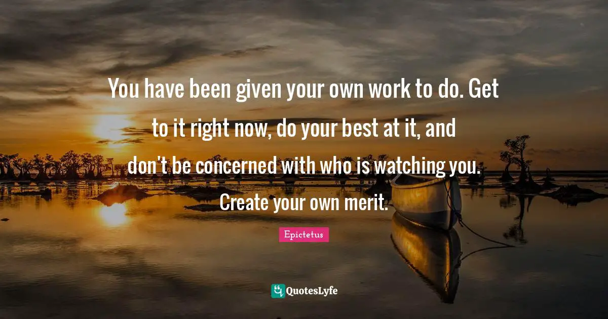 You have been given your own work to do. Get to it right now, do your best at it, and don't be concerned with who is watching you. Create your own merit.