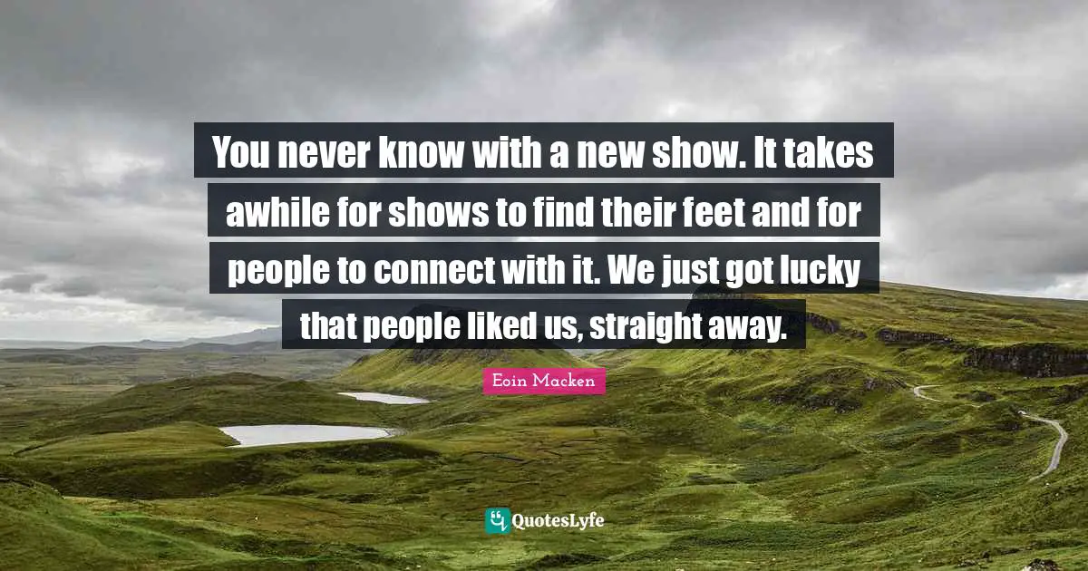 You never know with a new show. It takes awhile for shows to find their feet and for people to connect with it. We just got lucky that people liked us, straight away.