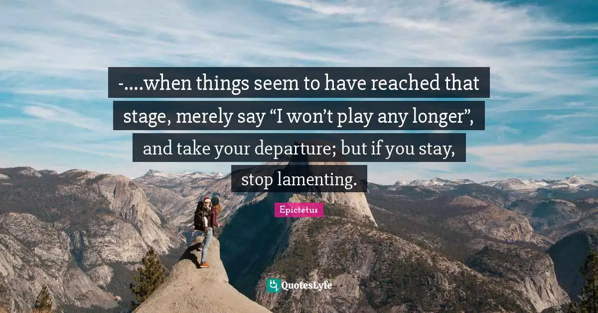 -….when things seem to have reached that stage, merely say “I won’t play any longer”, and take your departure; but if you stay, stop lamenting.