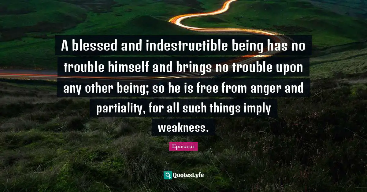 A blessed and indestructible being has no trouble himself and brings no trouble upon any other being; so he is free from anger and partiality, for all such things imply weakness.