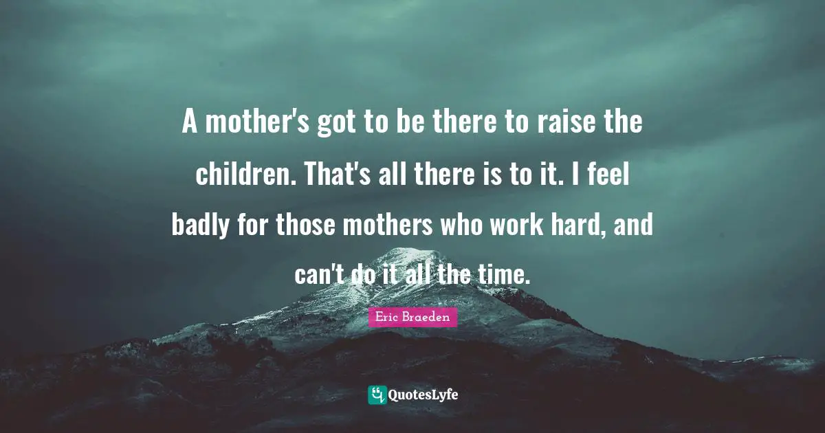 A mother's got to be there to raise the children. That's all there is to it. I feel badly for those mothers who work hard, and can't do it all the time.