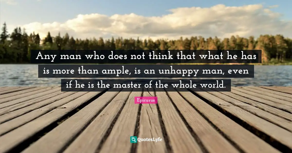 Any man who does not think that what he has is more than ample, is an unhappy man, even if he is the master of the whole world.