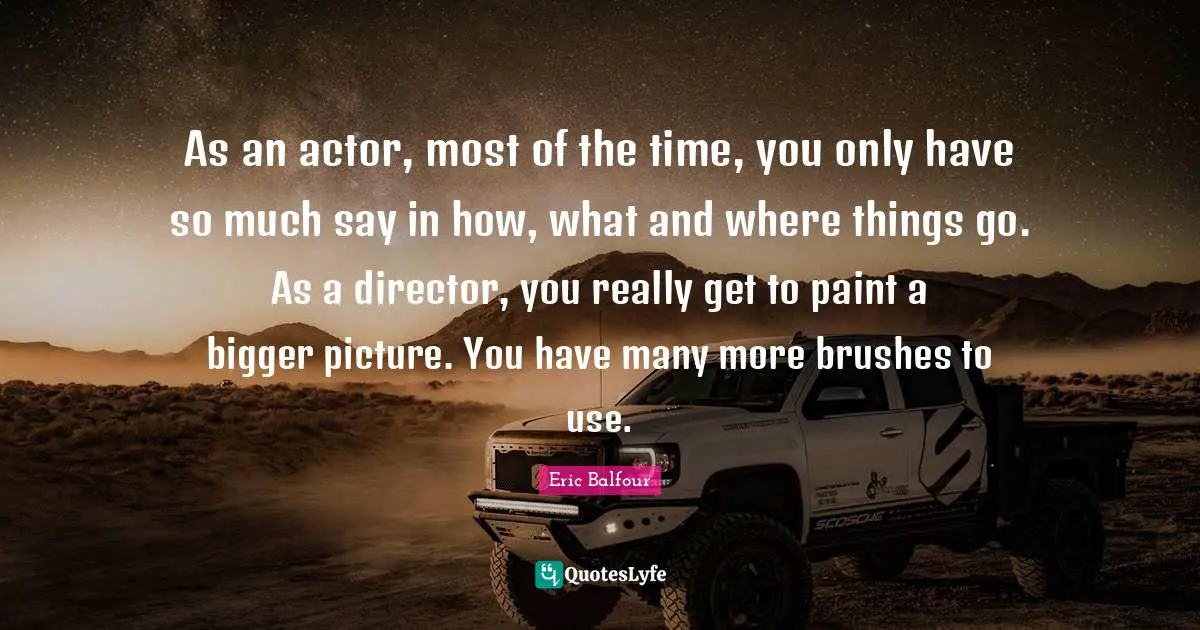 Bigger Picture Quotes: "As an actor, most of the time, you only have so much say in how, what and where things go. As a director, you really get to paint a bigger picture. You have many more brushes to use."