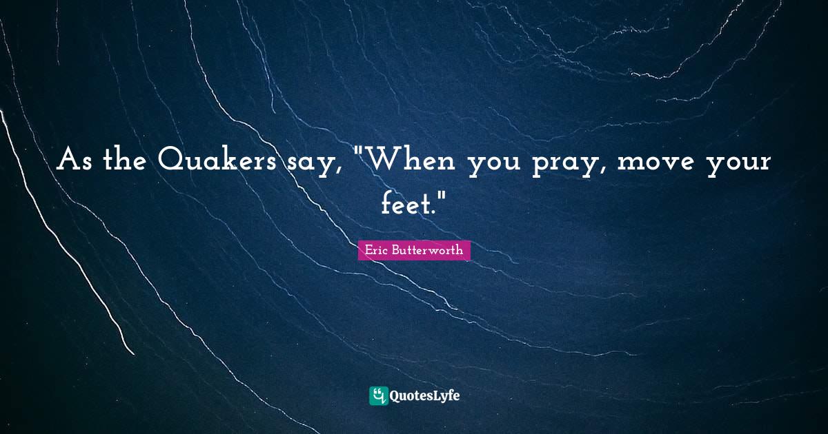 As the Quakers say, "When you pray, move your feet."... Quote by Eric