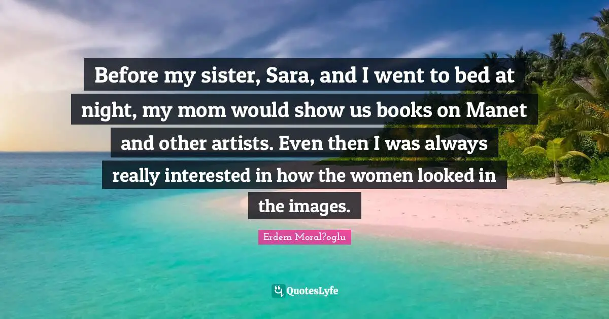 Before my sister, Sara, and I went to bed at night, my mom would show us books on Manet and other artists. Even then I was always really interested in how the women looked in the images.
