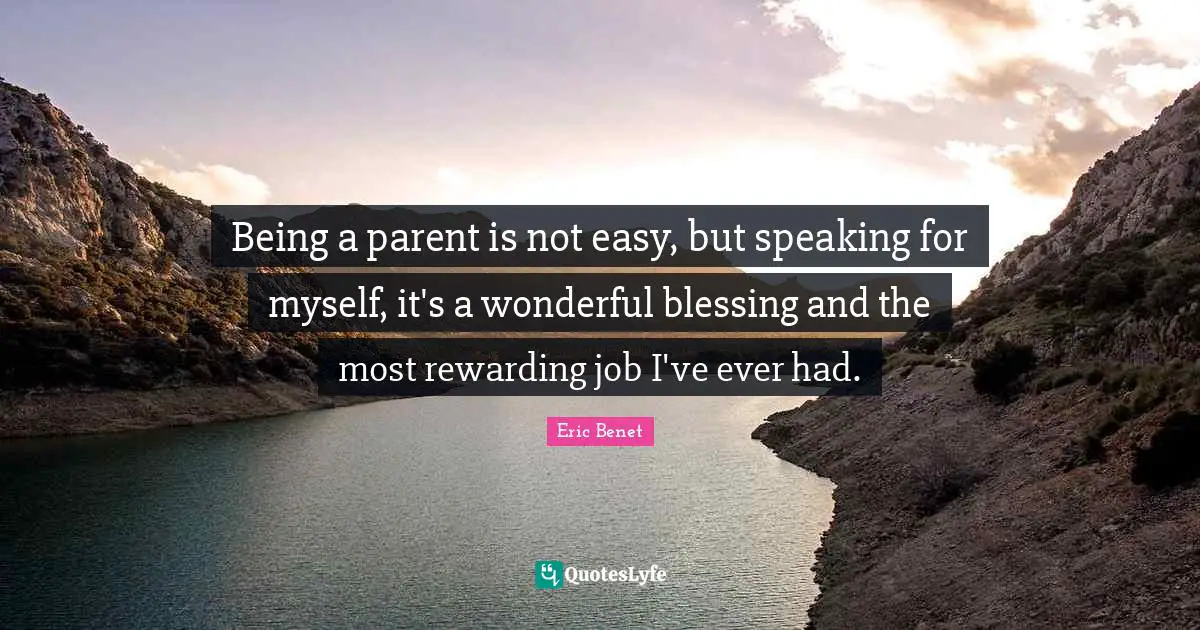 Being a parent is not easy, but speaking for myself, it's a wonderful blessing and the most rewarding job I've ever had.