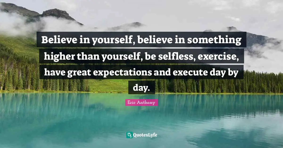Believe in yourself, believe in something higher than yourself, be selfless, exercise, have great expectations and execute day by day.
