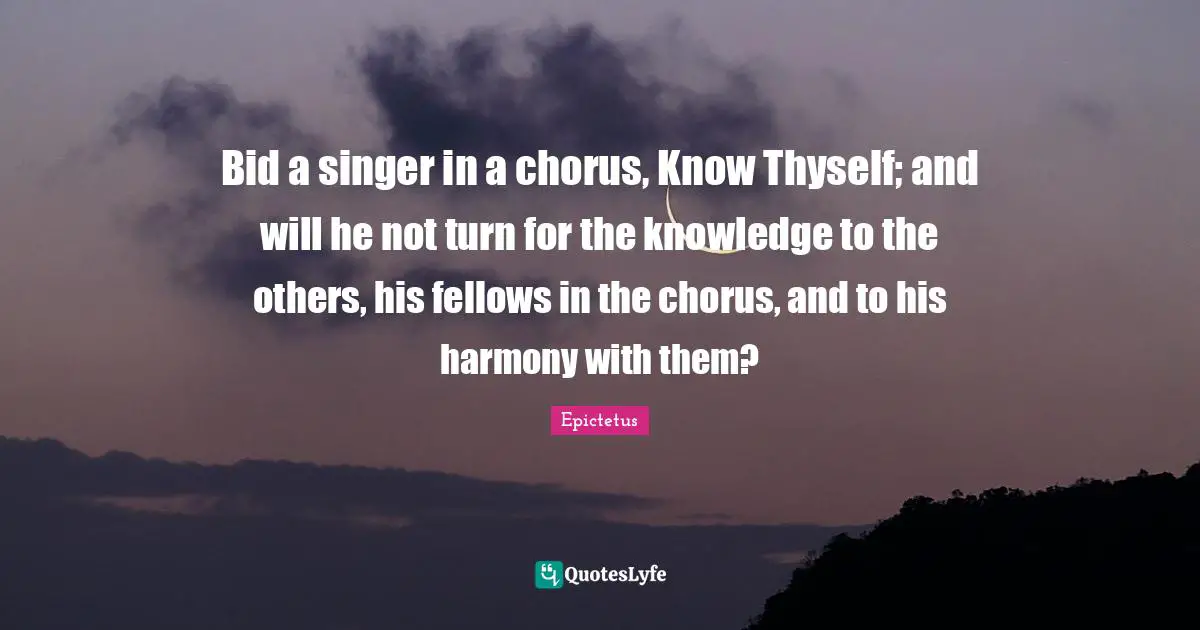 Bid a singer in a chorus, Know Thyself; and will he not turn for the knowledge to the others, his fellows in the chorus, and to his harmony with them?