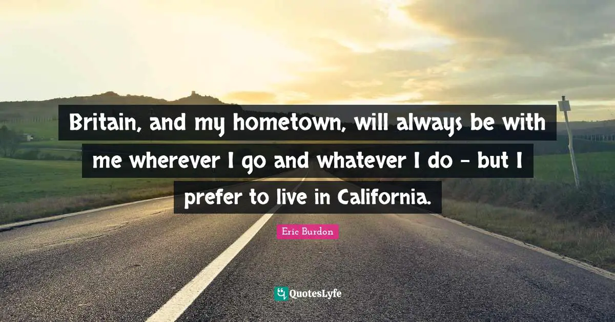 Britain, and my hometown, will always be with me wherever I go and whatever I do - but I prefer to live in California.