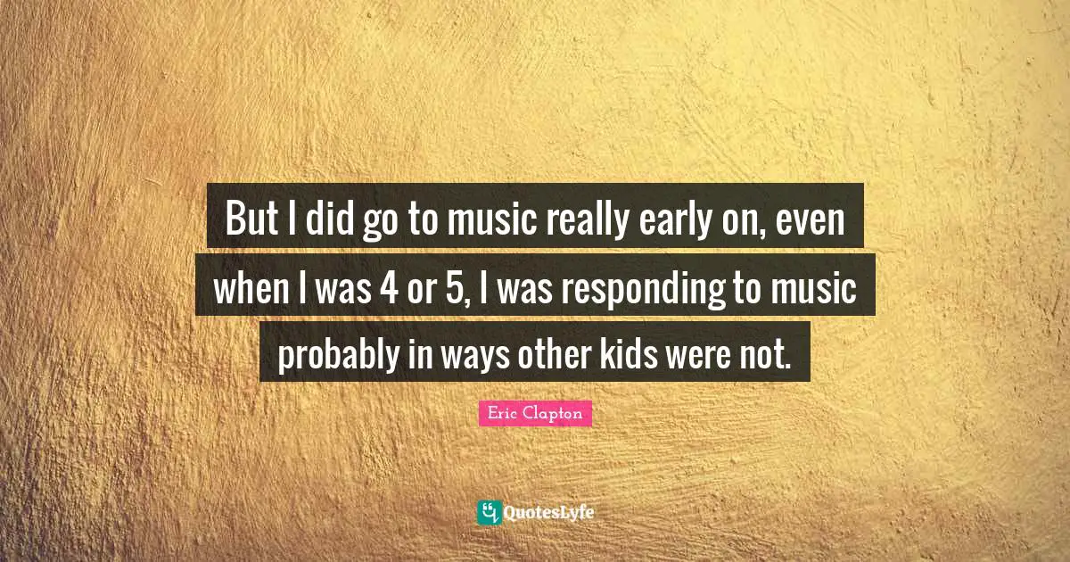 But I did go to music really early on, even when I was 4 or 5, I was responding to music probably in ways other kids were not.