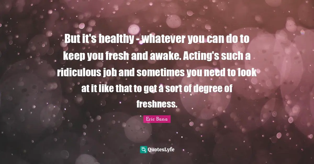 But it's healthy - whatever you can do to keep you fresh and awake. Acting's such a ridiculous job and sometimes you need to look at it like that to get a sort of degree of freshness.
