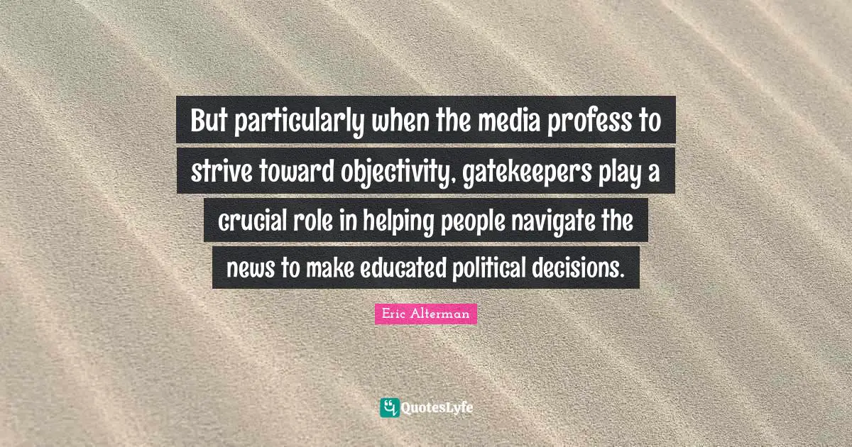 Crucial Quotes: "But particularly when the media profess to strive toward objectivity, gatekeepers play a crucial role in helping people navigate the news to make educated political decisions."