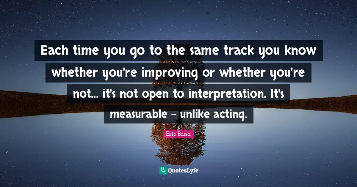 Each time you go to the same track you know whether you're improving or whether you're not... it's not open to interpretation. It's measurable - unlike acting.