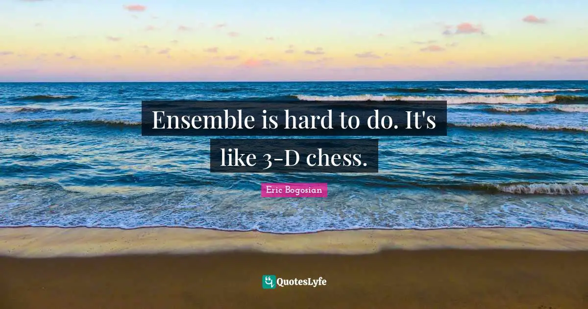 Ensemble is hard to do. It's like 3-D chess.