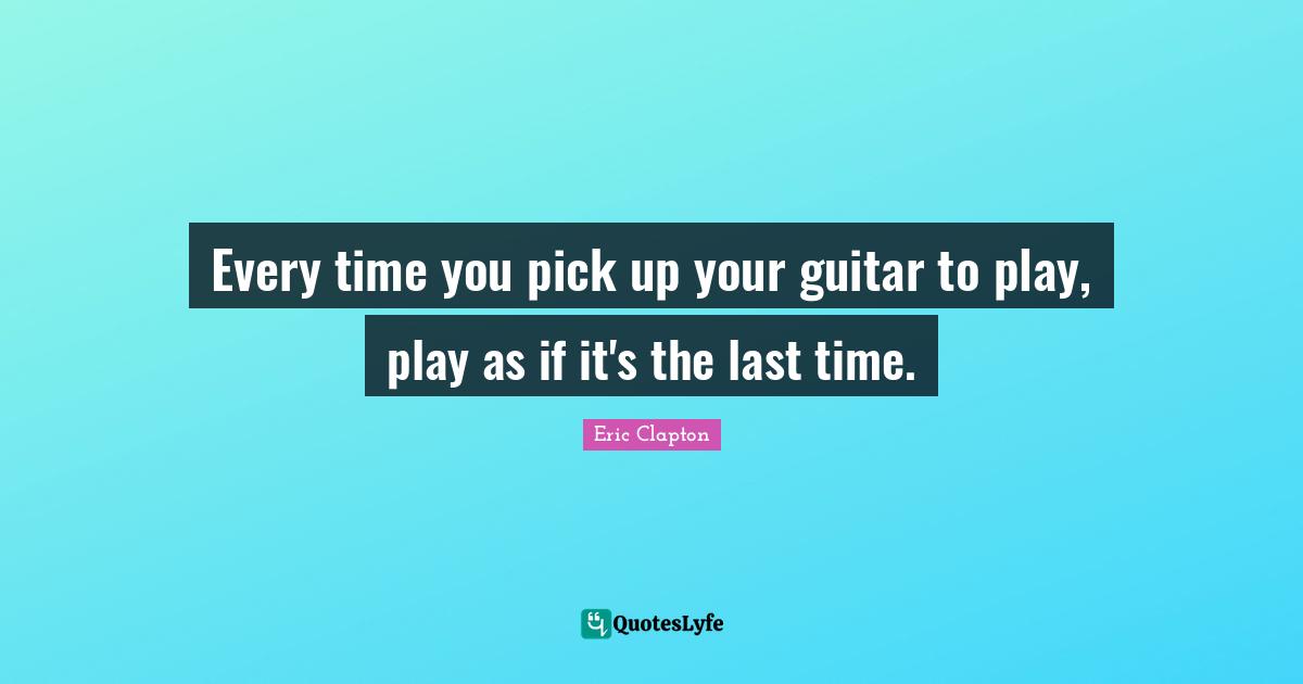 Lasts Quotes: "Every time you pick up your guitar to play, play as if it's the last time."