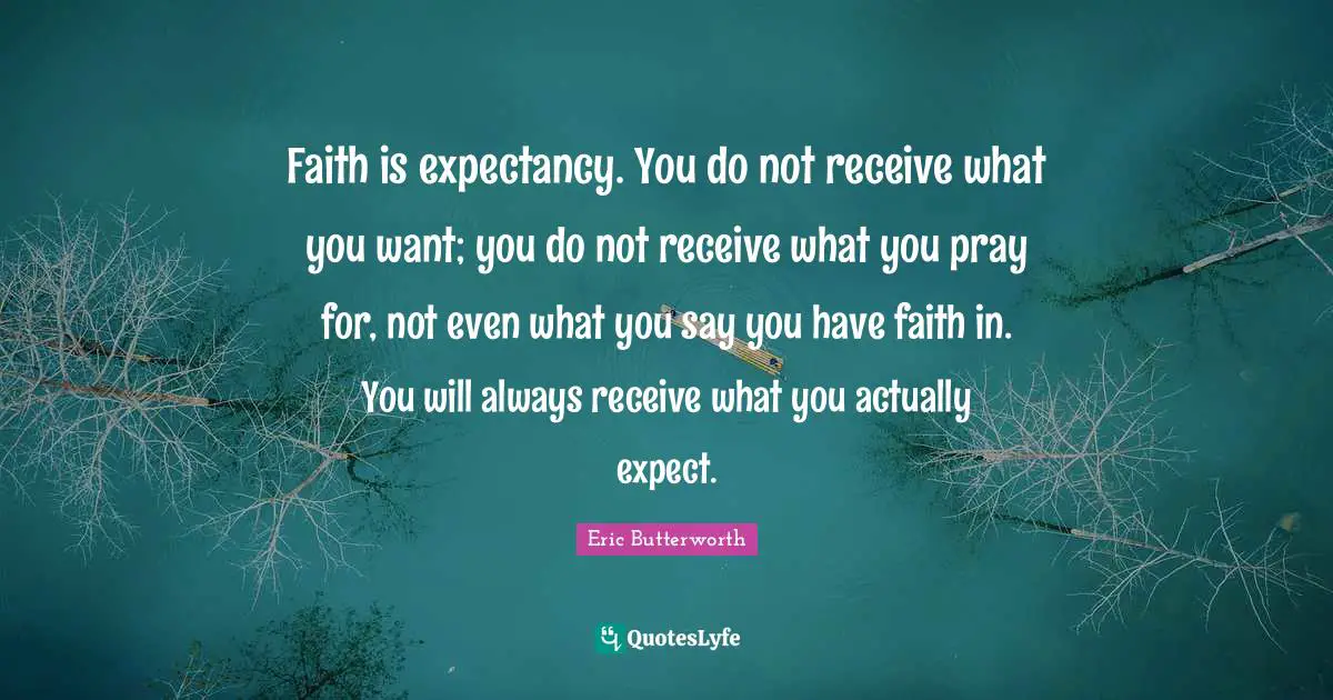 Eric Butterworth Quotes: "Faith is expectancy. You do not receive what you want; you do not receive what you pray for, not even what you say you have faith in. You will always receive what you actually expect."