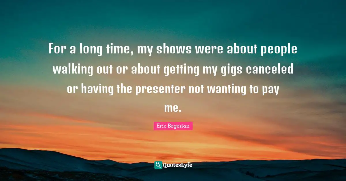 For a long time, my shows were about people walking out or about getting my gigs canceled or having the presenter not wanting to pay me.